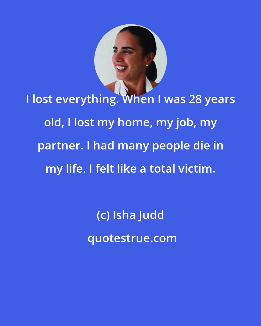 Isha Judd: I lost everything. When I was 28 years old, I lost my home, my job, my partner. I had many people die in my life. I felt like a total victim.