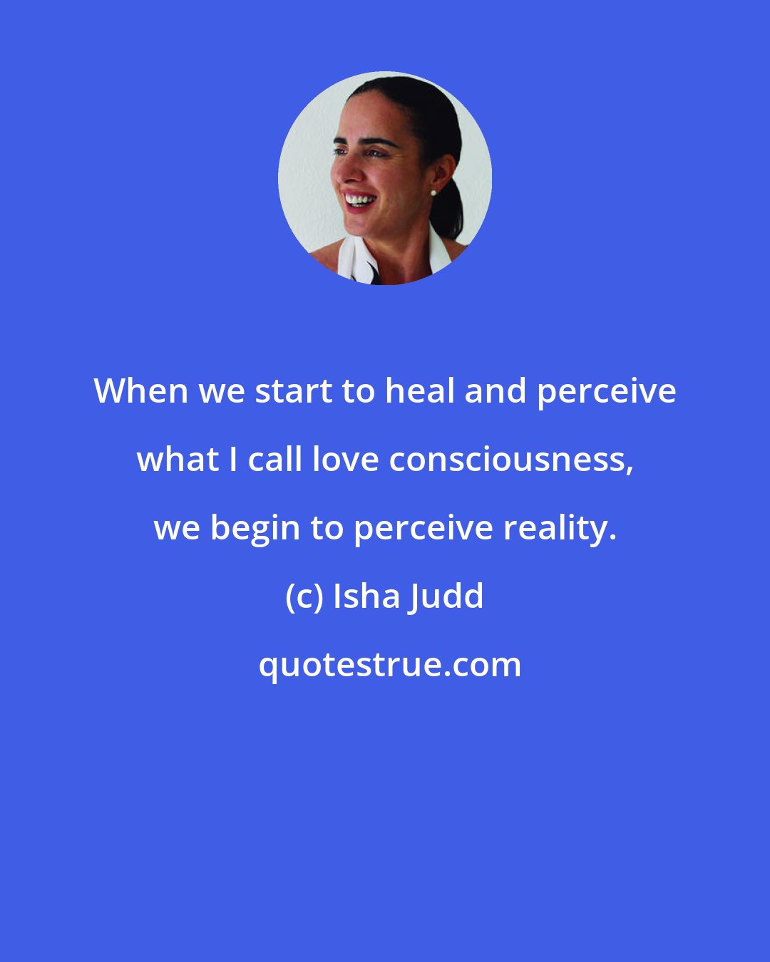 Isha Judd: When we start to heal and perceive what I call love consciousness, we begin to perceive reality.