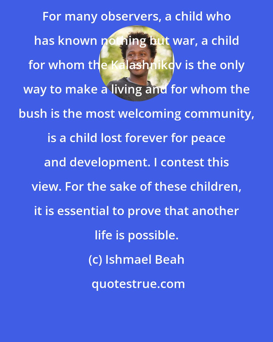 Ishmael Beah: For many observers, a child who has known nothing but war, a child for whom the Kalashnikov is the only way to make a living and for whom the bush is the most welcoming community, is a child lost forever for peace and development. I contest this view. For the sake of these children, it is essential to prove that another life is possible.