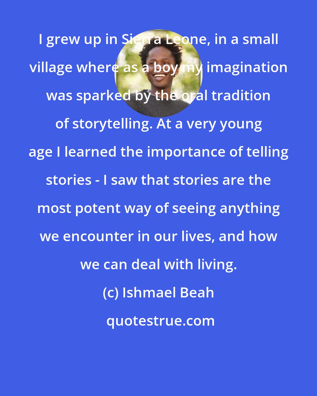 Ishmael Beah: I grew up in Sierra Leone, in a small village where as a boy my imagination was sparked by the oral tradition of storytelling. At a very young age I learned the importance of telling stories - I saw that stories are the most potent way of seeing anything we encounter in our lives, and how we can deal with living.