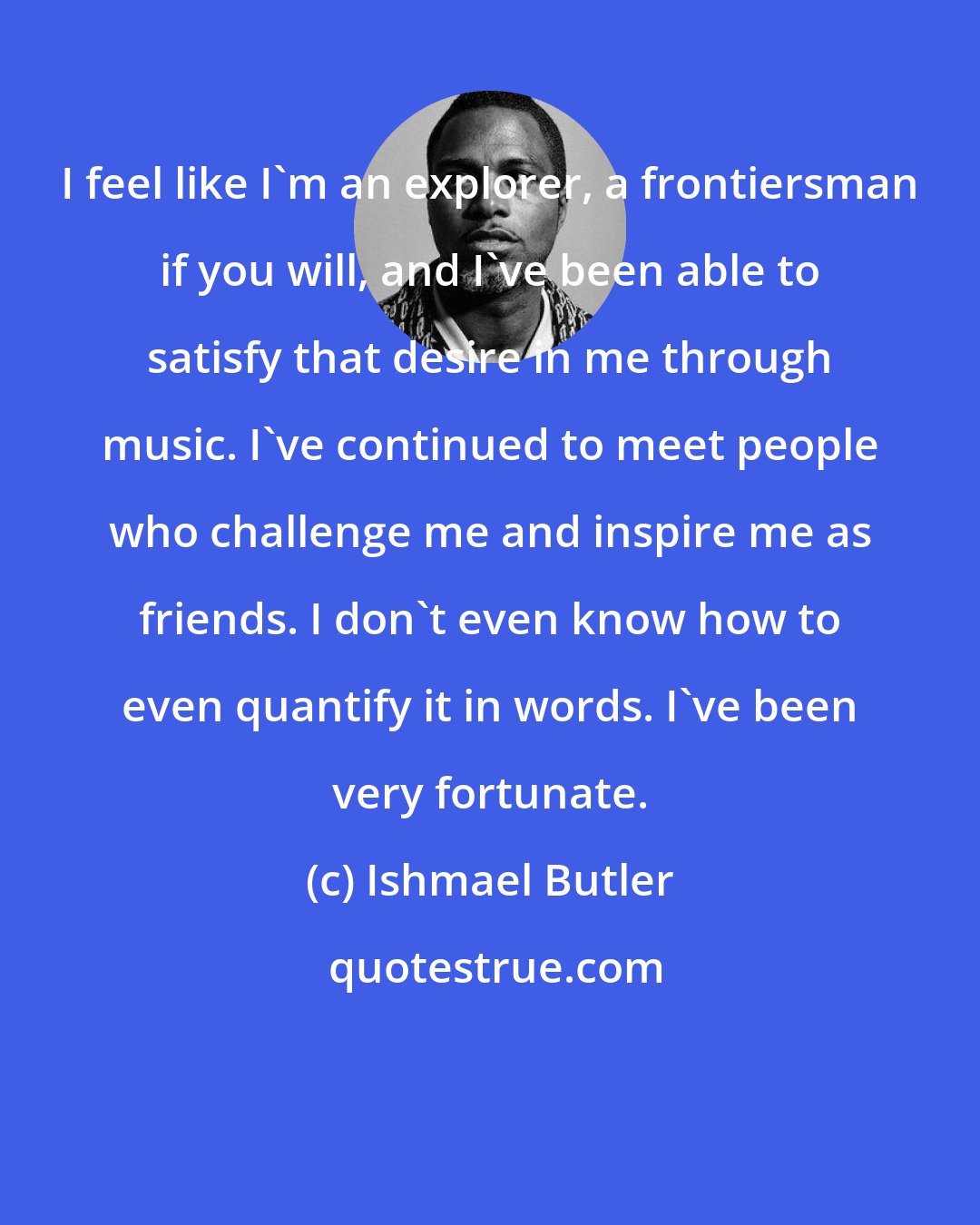 Ishmael Butler: I feel like I'm an explorer, a frontiersman if you will, and I've been able to satisfy that desire in me through music. I've continued to meet people who challenge me and inspire me as friends. I don't even know how to even quantify it in words. I've been very fortunate.