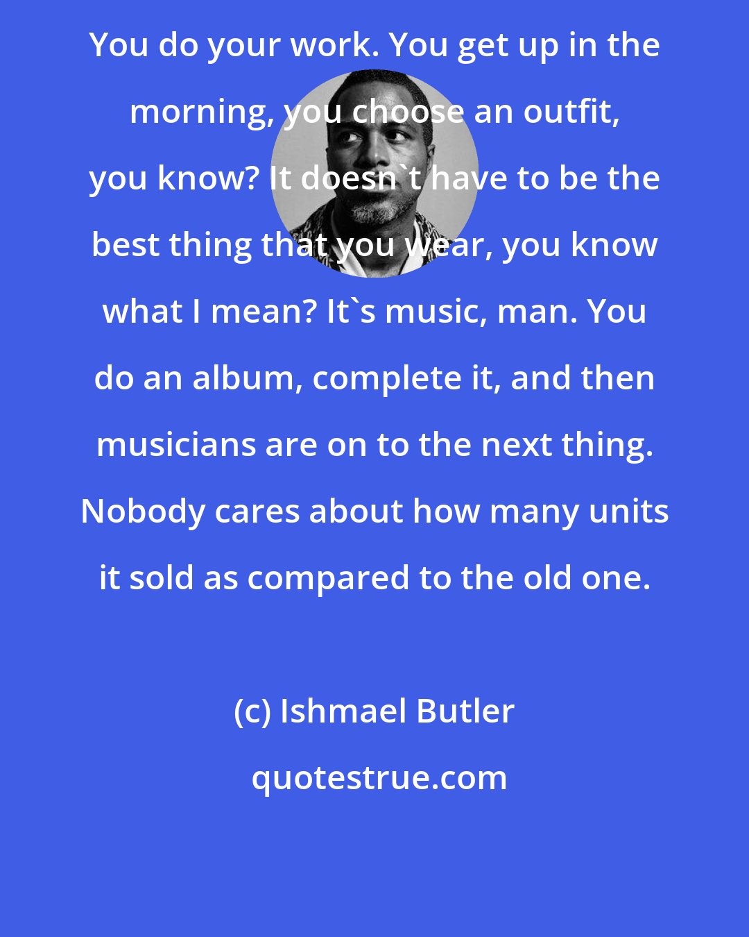 Ishmael Butler: You do your work. You get up in the morning, you choose an outfit, you know? It doesn't have to be the best thing that you wear, you know what I mean? It's music, man. You do an album, complete it, and then musicians are on to the next thing. Nobody cares about how many units it sold as compared to the old one.