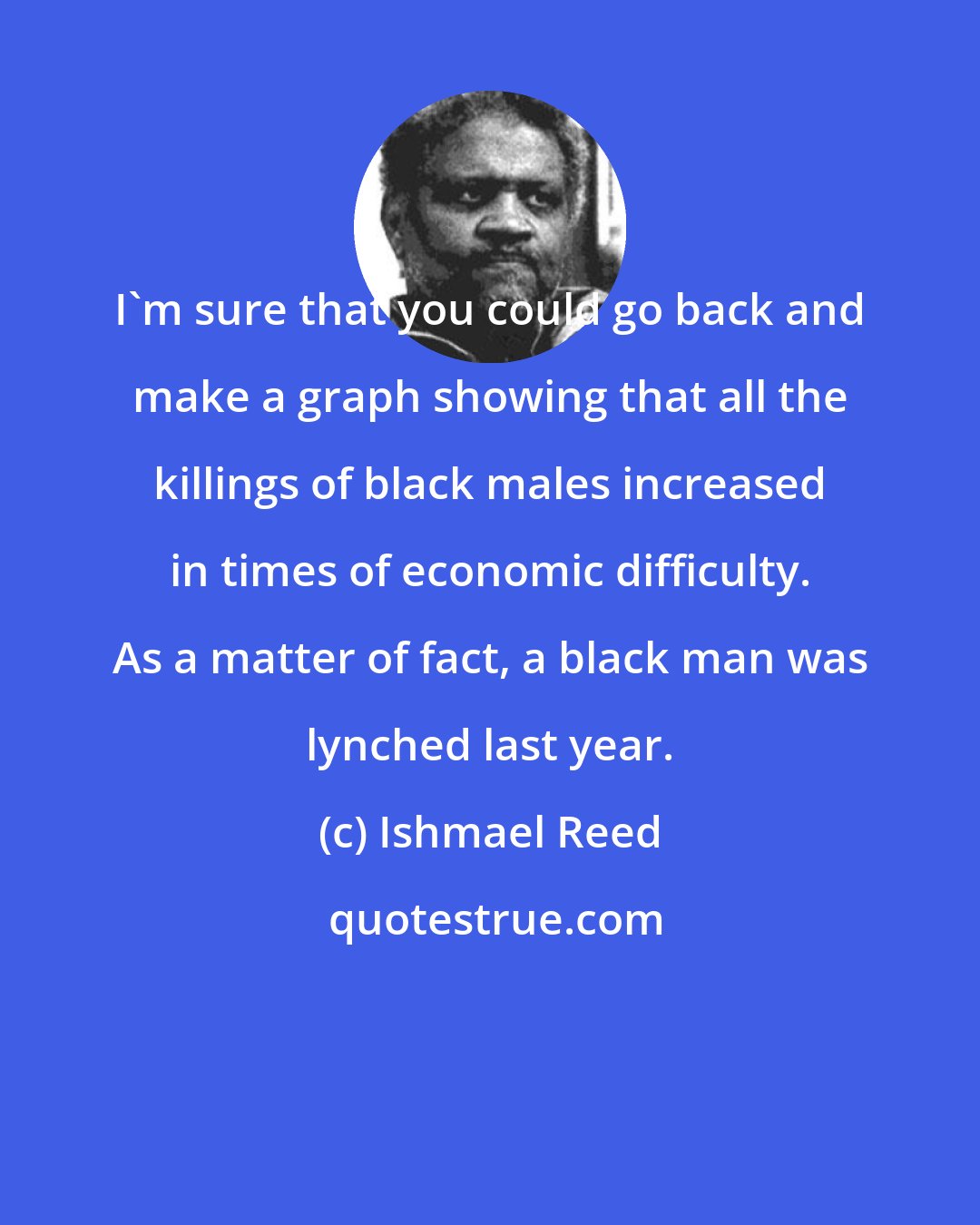 Ishmael Reed: I'm sure that you could go back and make a graph showing that all the killings of black males increased in times of economic difficulty. As a matter of fact, a black man was lynched last year.