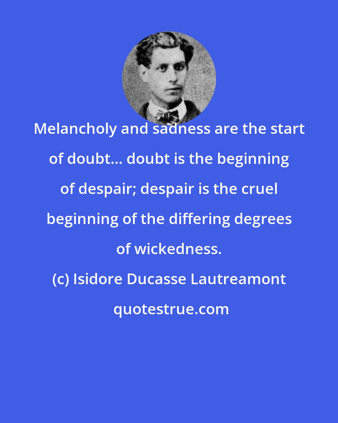 Isidore Ducasse Lautreamont: Melancholy and sadness are the start of doubt... doubt is the beginning of despair; despair is the cruel beginning of the differing degrees of wickedness.