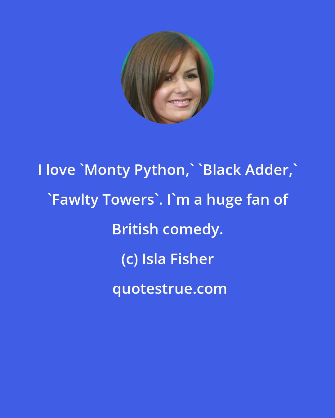 Isla Fisher: I love 'Monty Python,' 'Black Adder,' 'Fawlty Towers'. I'm a huge fan of British comedy.