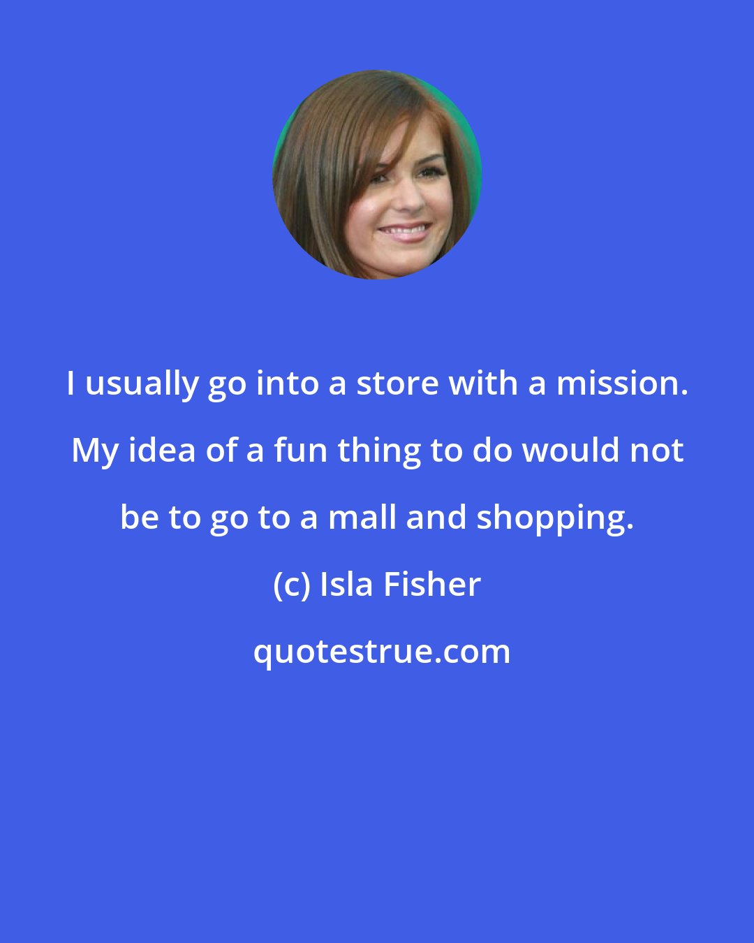 Isla Fisher: I usually go into a store with a mission. My idea of a fun thing to do would not be to go to a mall and shopping.