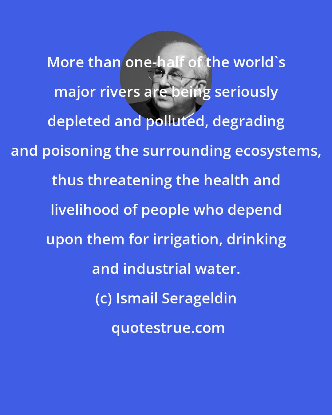 Ismail Serageldin: More than one-half of the world's major rivers are being seriously depleted and polluted, degrading and poisoning the surrounding ecosystems, thus threatening the health and livelihood of people who depend upon them for irrigation, drinking and industrial water.