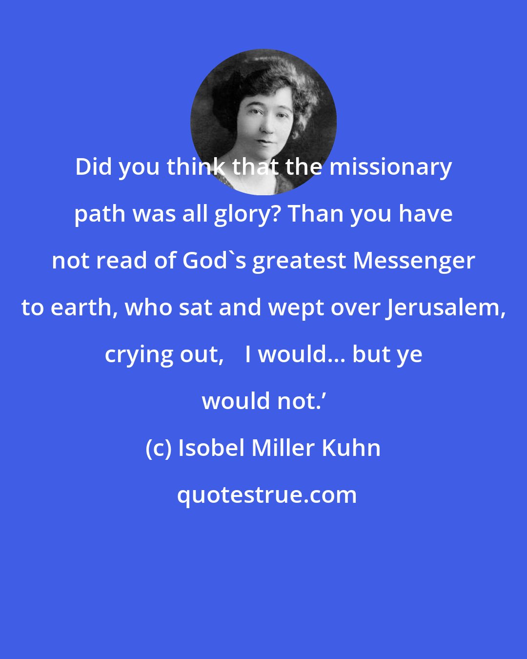 Isobel Miller Kuhn: Did you think that the missionary path was all glory? Than you have not read of God's greatest Messenger to earth, who sat and wept over Jerusalem, crying out, ʻI would... but ye would not.ʼ