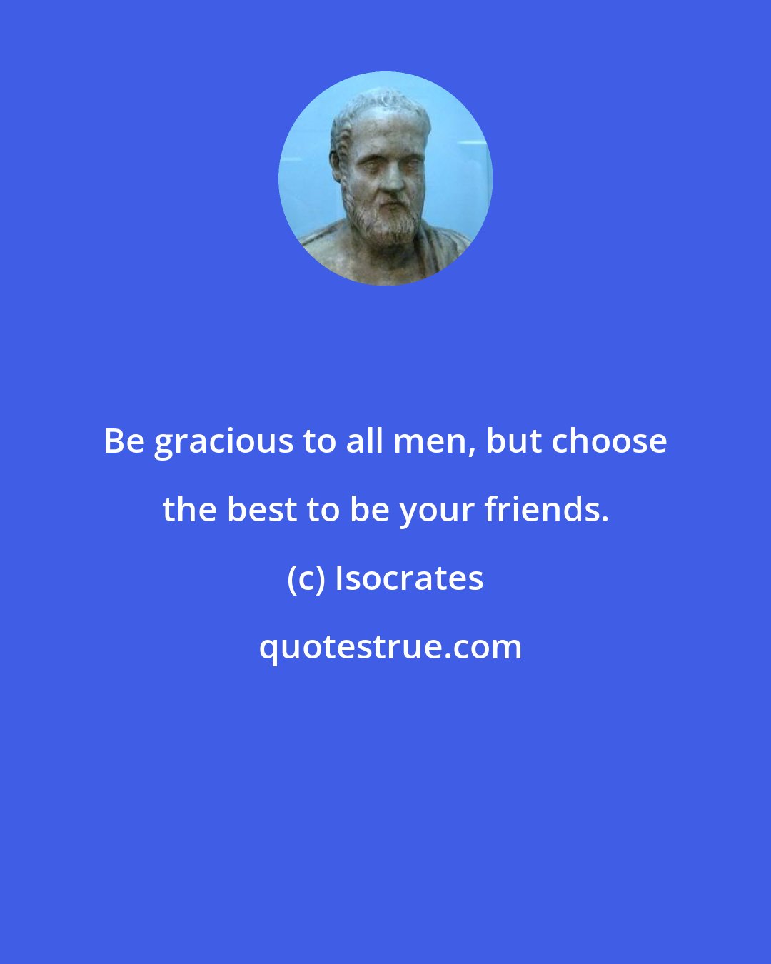 Isocrates: Be gracious to all men, but choose the best to be your friends.