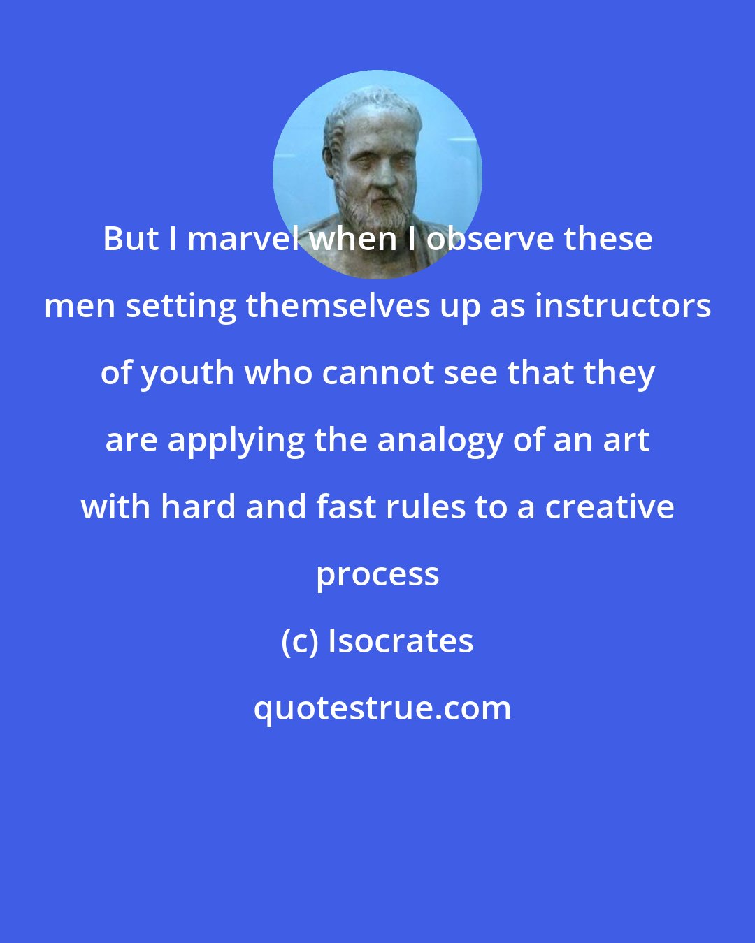 Isocrates: But I marvel when I observe these men setting themselves up as instructors of youth who cannot see that they are applying the analogy of an art with hard and fast rules to a creative process