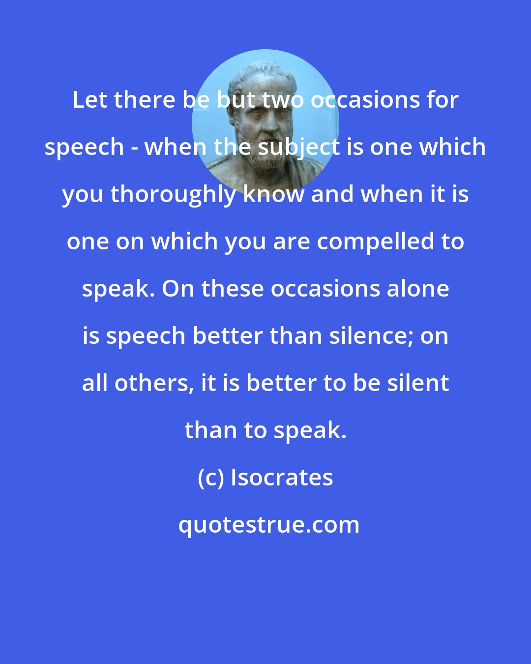 Isocrates: Let there be but two occasions for speech - when the subject is one which you thoroughly know and when it is one on which you are compelled to speak. On these occasions alone is speech better than silence; on all others, it is better to be silent than to speak.