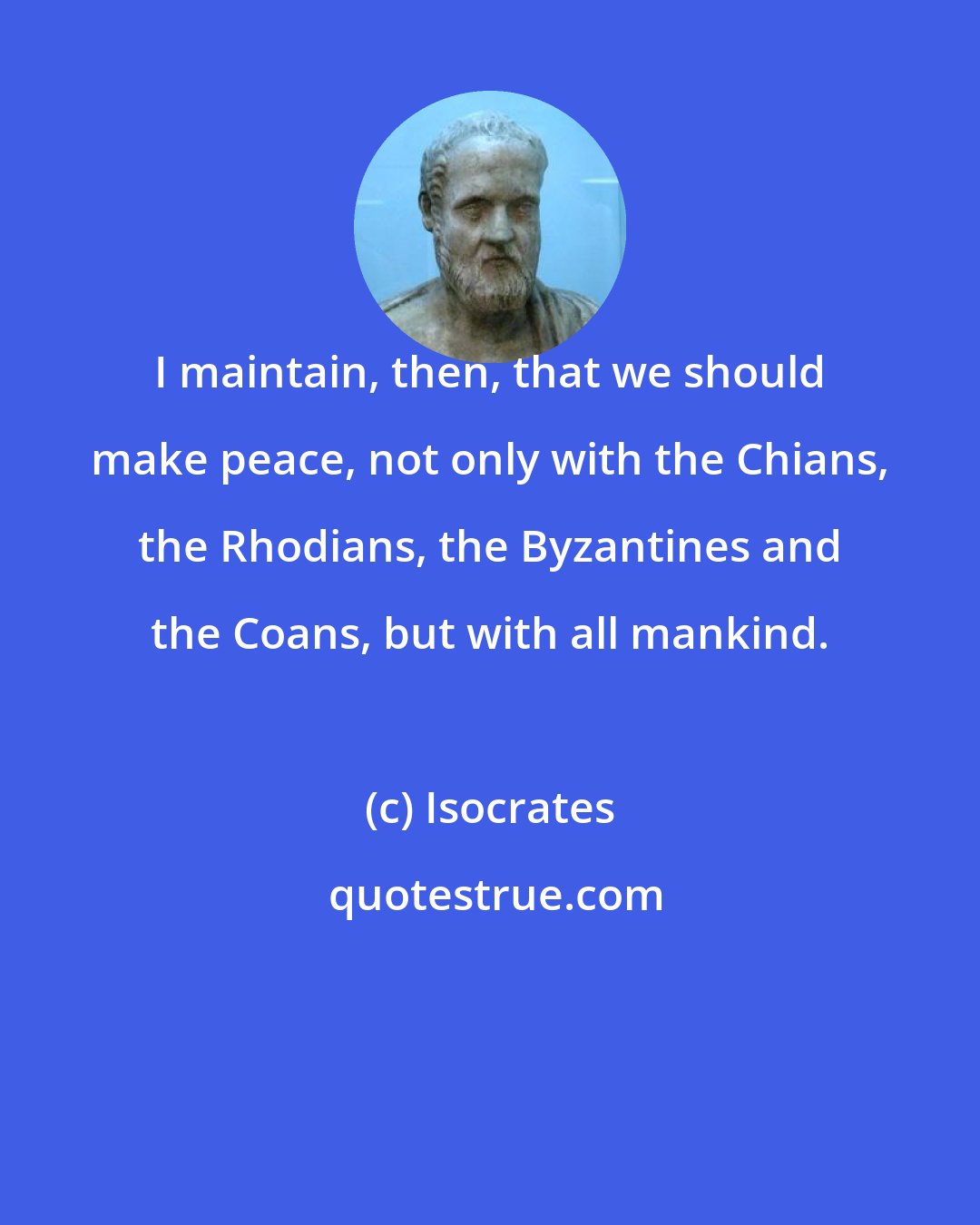 Isocrates: I maintain, then, that we should make peace, not only with the Chians, the Rhodians, the Byzantines and the Coans, but with all mankind.