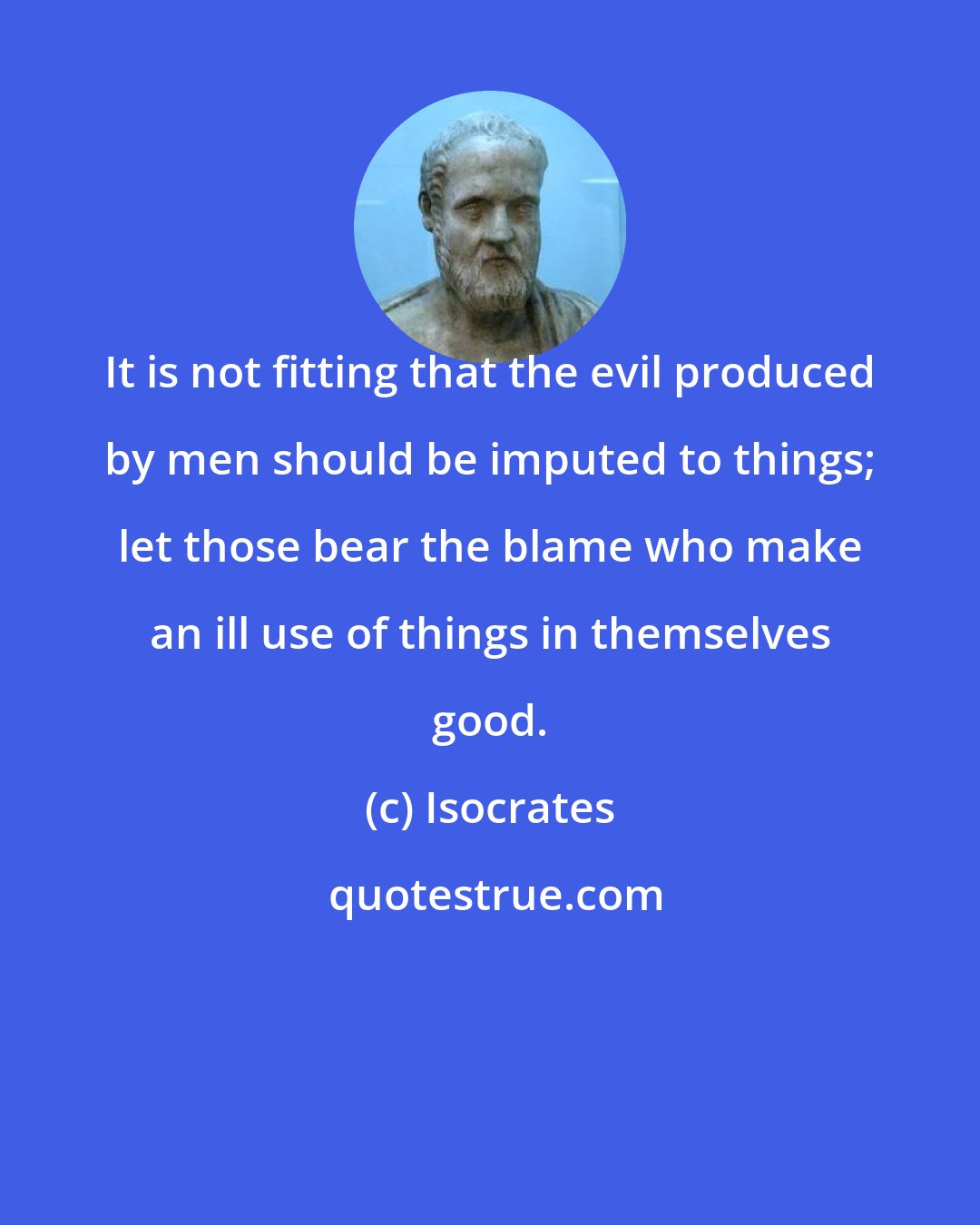 Isocrates: It is not fitting that the evil produced by men should be imputed to things; let those bear the blame who make an ill use of things in themselves good.