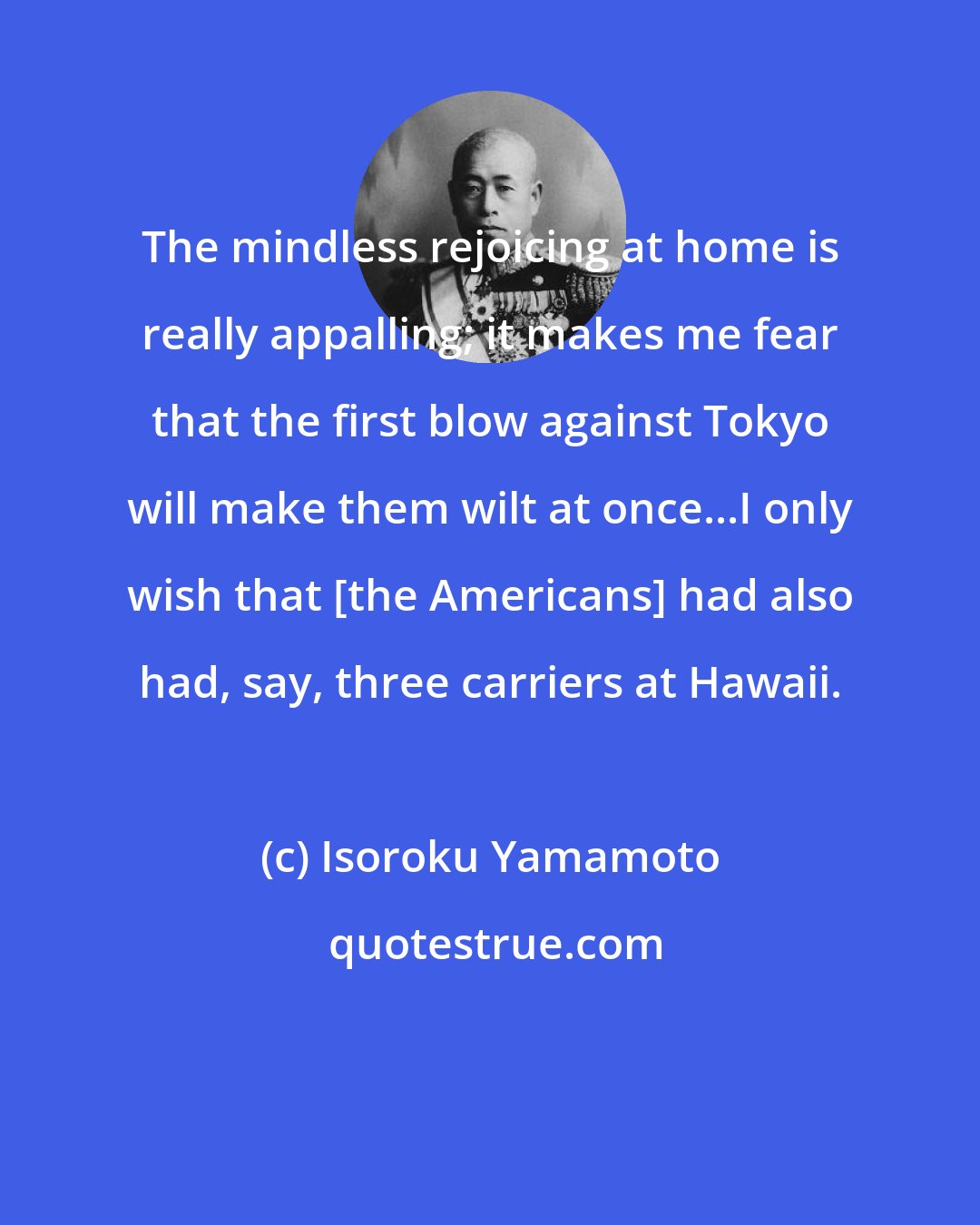 Isoroku Yamamoto: The mindless rejoicing at home is really appalling; it makes me fear that the first blow against Tokyo will make them wilt at once...I only wish that [the Americans] had also had, say, three carriers at Hawaii.