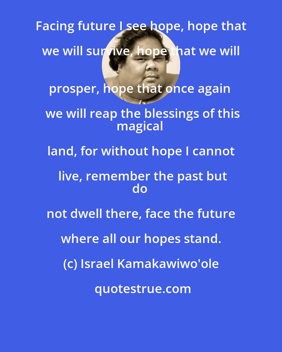 Israel Kamakawiwo'ole: Facing future I see hope, hope that we will survive, hope that we will 
prosper, hope that once again we will reap the blessings of this
magical land, for without hope I cannot live, remember the past but
do not dwell there, face the future where all our hopes stand.