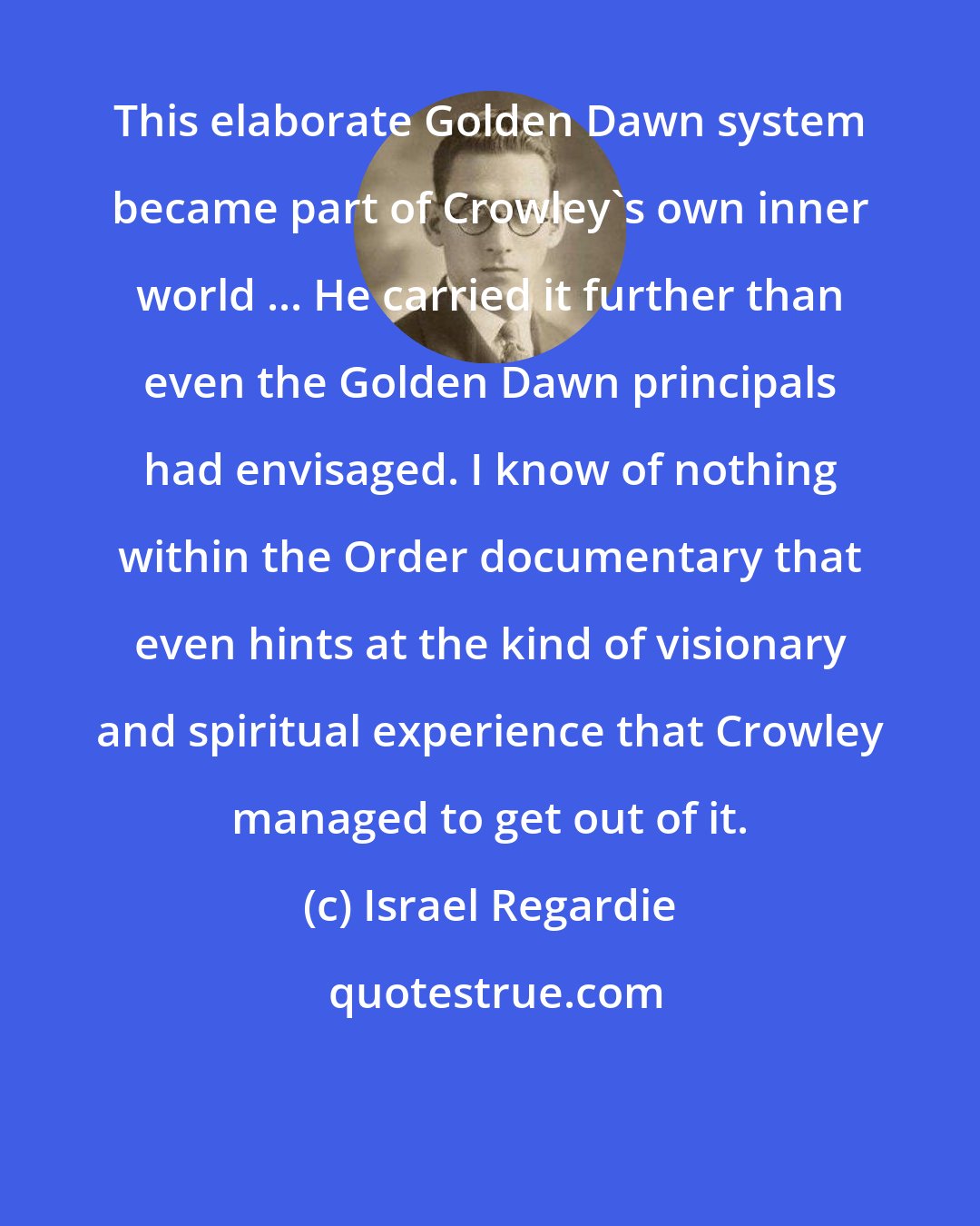Israel Regardie: This elaborate Golden Dawn system became part of Crowley's own inner world ... He carried it further than even the Golden Dawn principals had envisaged. I know of nothing within the Order documentary that even hints at the kind of visionary and spiritual experience that Crowley managed to get out of it.
