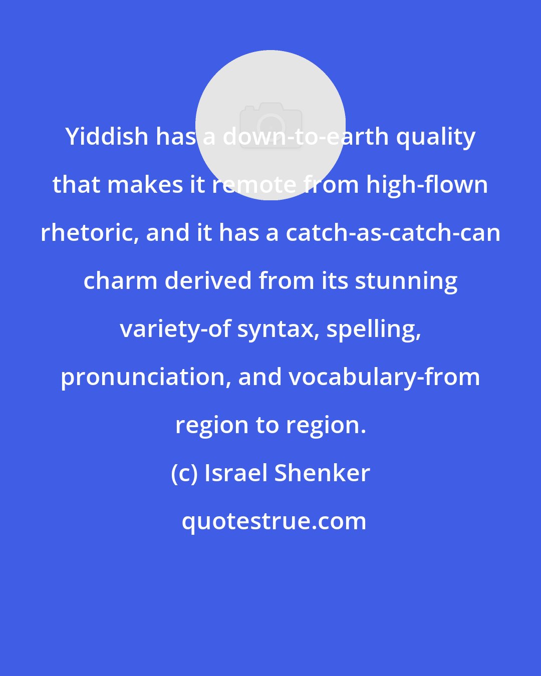 Israel Shenker: Yiddish has a down-to-earth quality that makes it remote from high-flown rhetoric, and it has a catch-as-catch-can charm derived from its stunning variety-of syntax, spelling, pronunciation, and vocabulary-from region to region.