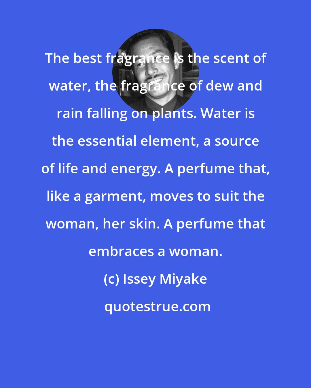 Issey Miyake: The best fragrance is the scent of water, the fragrance of dew and rain falling on plants. Water is the essential element, a source of life and energy. A perfume that, like a garment, moves to suit the woman, her skin. A perfume that embraces a woman.