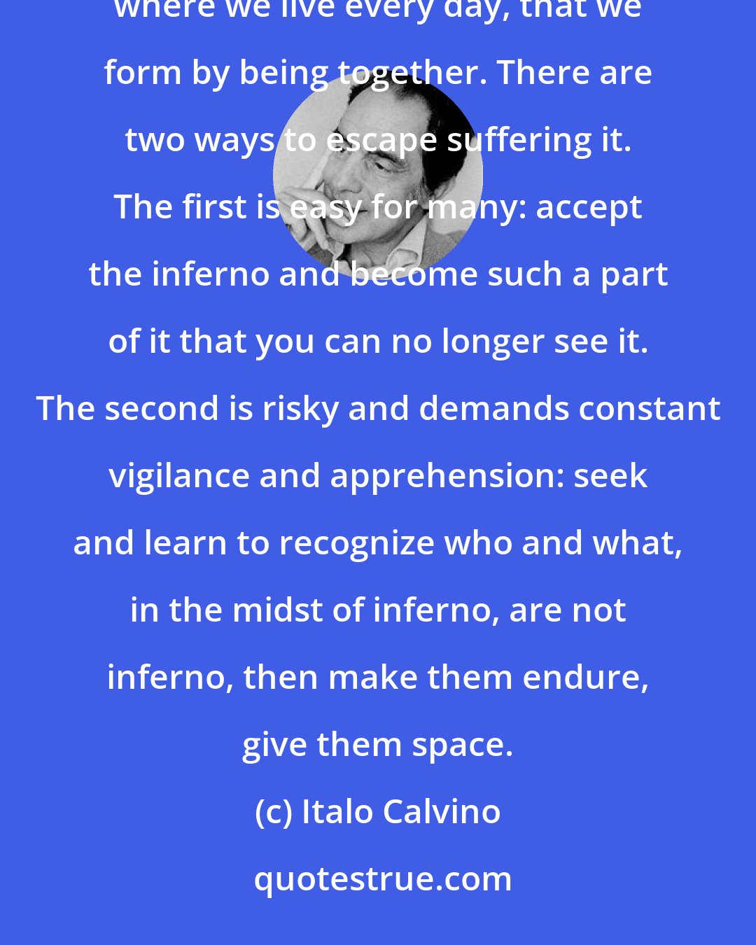 Italo Calvino: The inferno of the living is not something that will be; if there is one, it is what is already here, the inferno where we live every day, that we form by being together. There are two ways to escape suffering it. The first is easy for many: accept the inferno and become such a part of it that you can no longer see it. The second is risky and demands constant vigilance and apprehension: seek and learn to recognize who and what, in the midst of inferno, are not inferno, then make them endure, give them space.