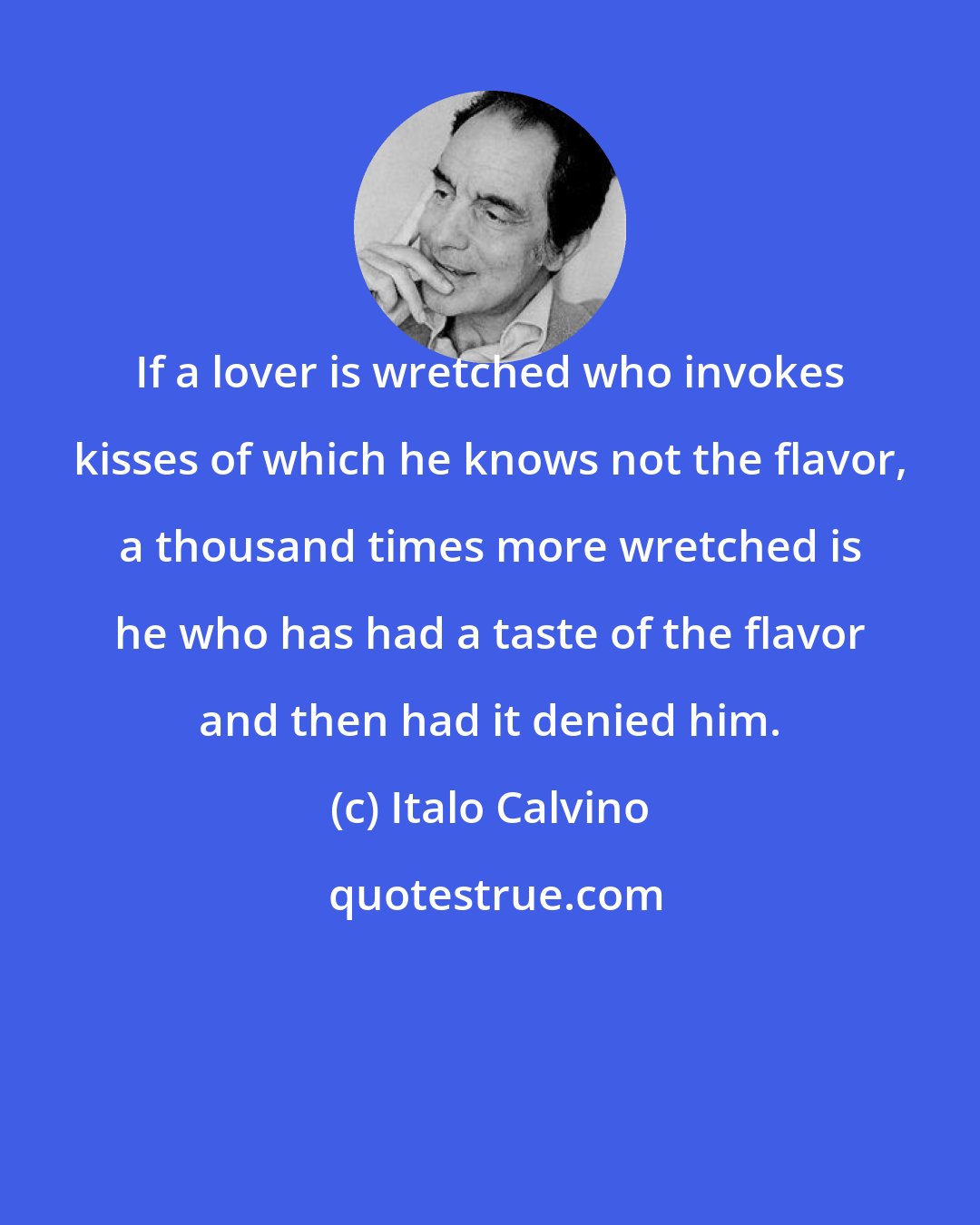 Italo Calvino: If a lover is wretched who invokes kisses of which he knows not the flavor, a thousand times more wretched is he who has had a taste of the flavor and then had it denied him.