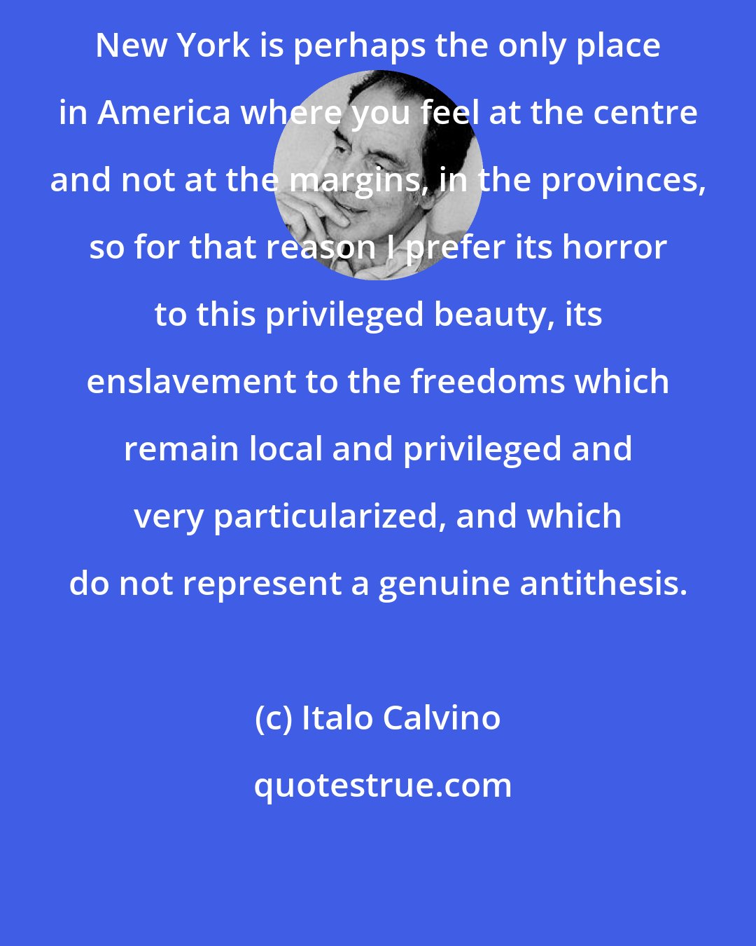 Italo Calvino: New York is perhaps the only place in America where you feel at the centre and not at the margins, in the provinces, so for that reason I prefer its horror to this privileged beauty, its enslavement to the freedoms which remain local and privileged and very particularized, and which do not represent a genuine antithesis.