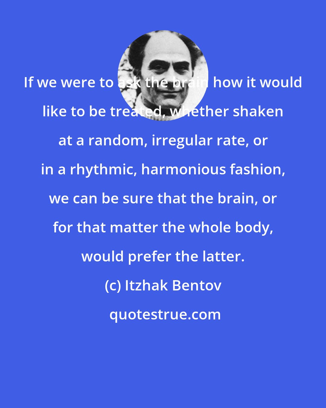 Itzhak Bentov: If we were to ask the brain how it would like to be treated, whether shaken at a random, irregular rate, or in a rhythmic, harmonious fashion, we can be sure that the brain, or for that matter the whole body, would prefer the latter.