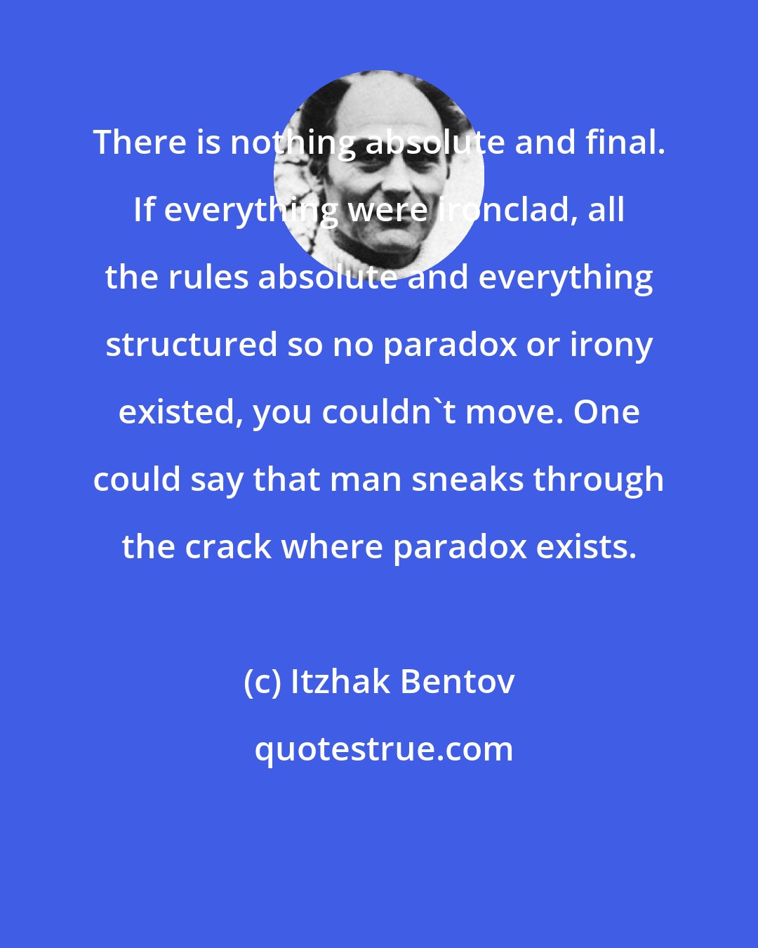 Itzhak Bentov: There is nothing absolute and final. If everything were ironclad, all the rules absolute and everything structured so no paradox or irony existed, you couldn't move. One could say that man sneaks through the crack where paradox exists.