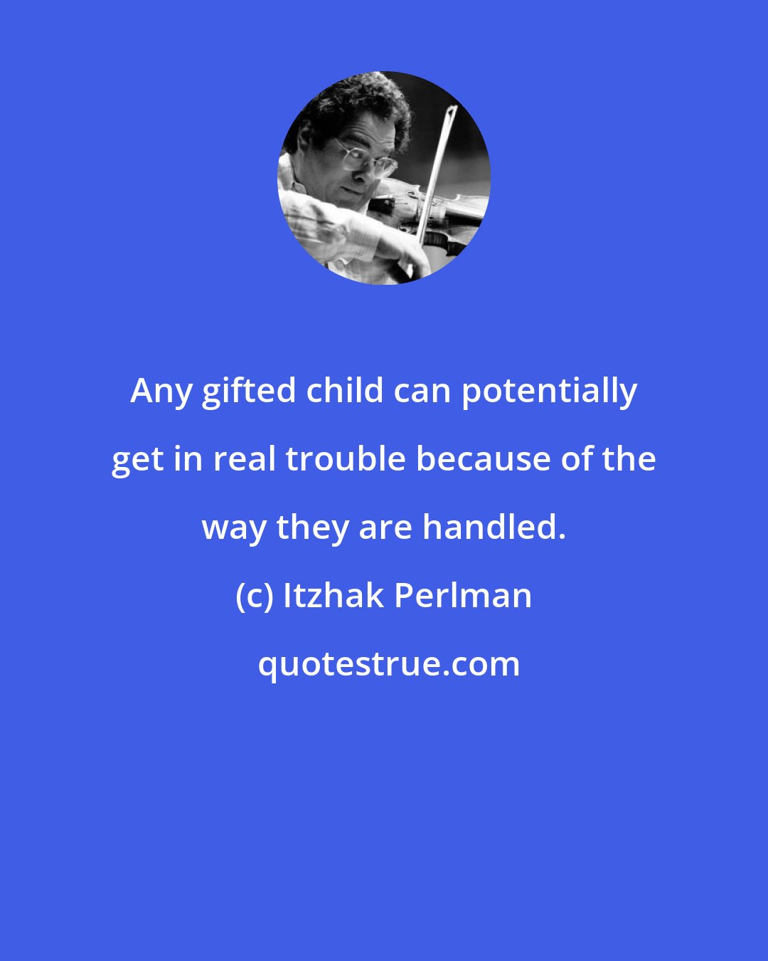 Itzhak Perlman: Any gifted child can potentially get in real trouble because of the way they are handled.