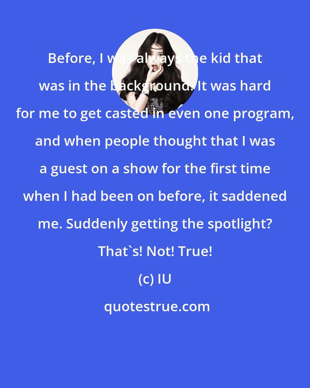 IU: Before, I was always the kid that was in the background. It was hard for me to get casted in even one program, and when people thought that I was a guest on a show for the first time when I had been on before, it saddened me. Suddenly getting the spotlight? That's! Not! True!