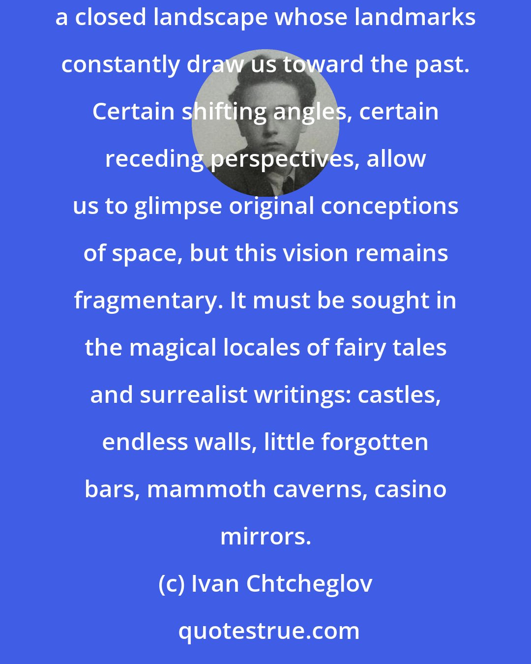 Ivan Chtcheglov: All cities are geological; you cannot take three steps without encountering ghosts bearing all the prestige of their legends. We move within a closed landscape whose landmarks constantly draw us toward the past. Certain shifting angles, certain receding perspectives, allow us to glimpse original conceptions of space, but this vision remains fragmentary. It must be sought in the magical locales of fairy tales and surrealist writings: castles, endless walls, little forgotten bars, mammoth caverns, casino mirrors.