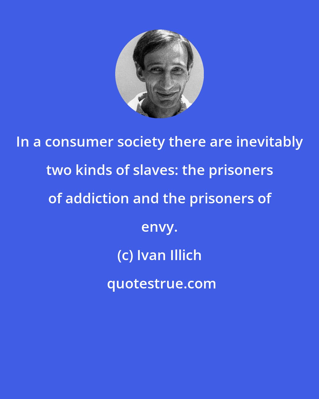 Ivan Illich: In a consumer society there are inevitably two kinds of slaves: the prisoners of addiction and the prisoners of envy.