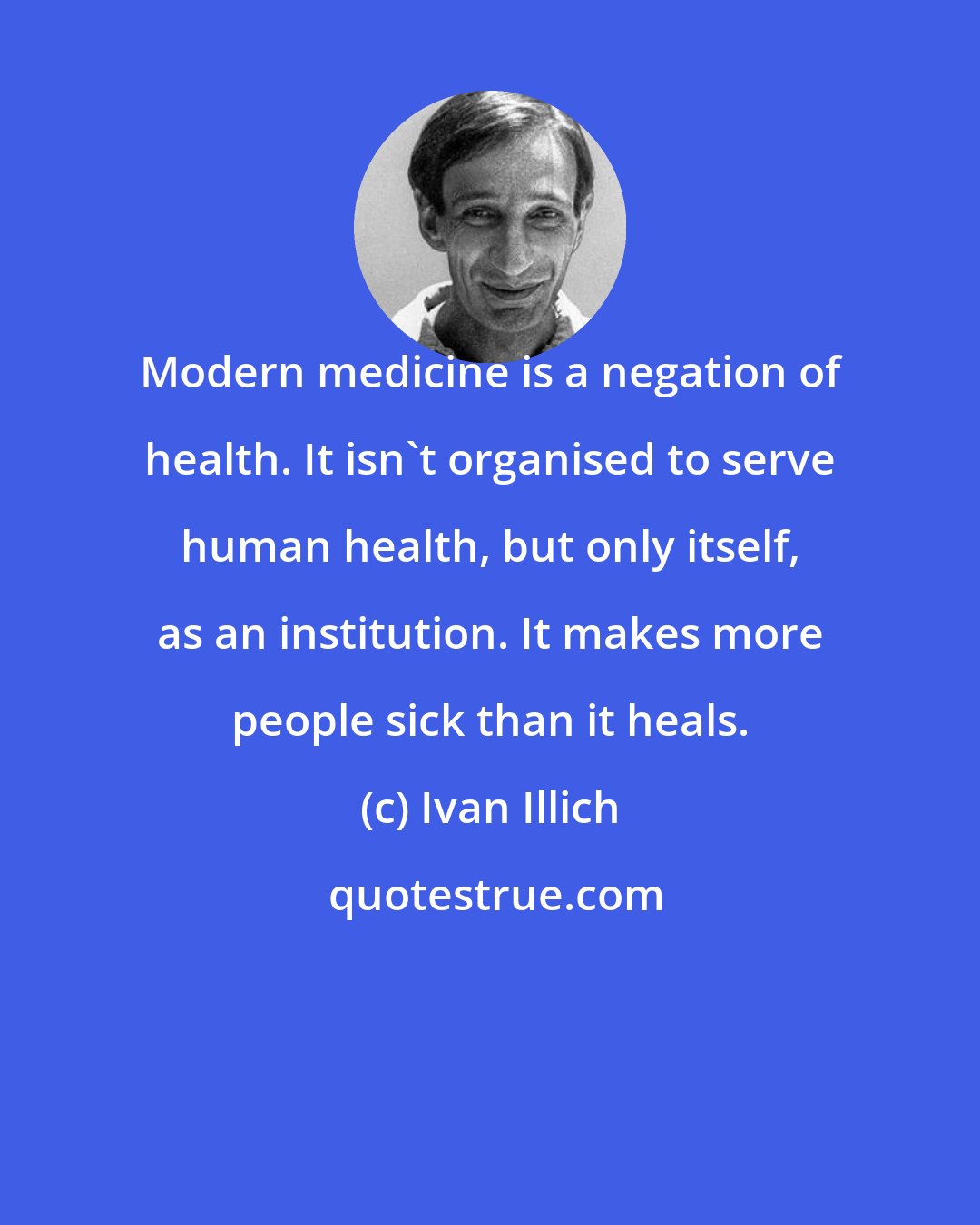 Ivan Illich: Modern medicine is a negation of health. It isn't organised to serve human health, but only itself, as an institution. It makes more people sick than it heals.
