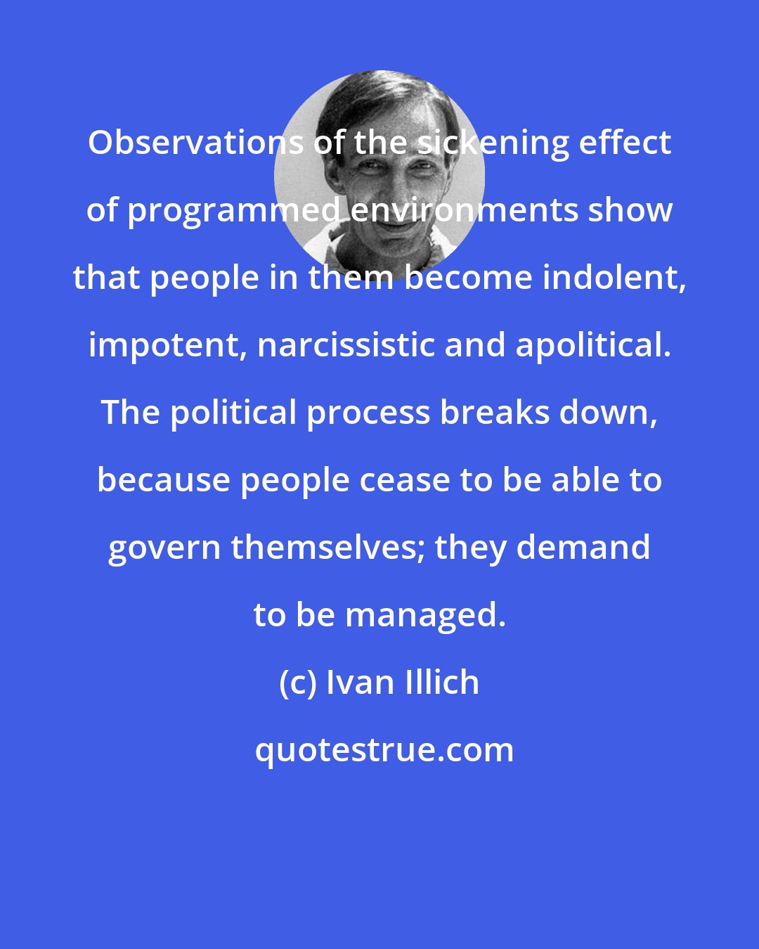 Ivan Illich: Observations of the sickening effect of programmed environments show that people in them become indolent, impotent, narcissistic and apolitical. The political process breaks down, because people cease to be able to govern themselves; they demand to be managed.