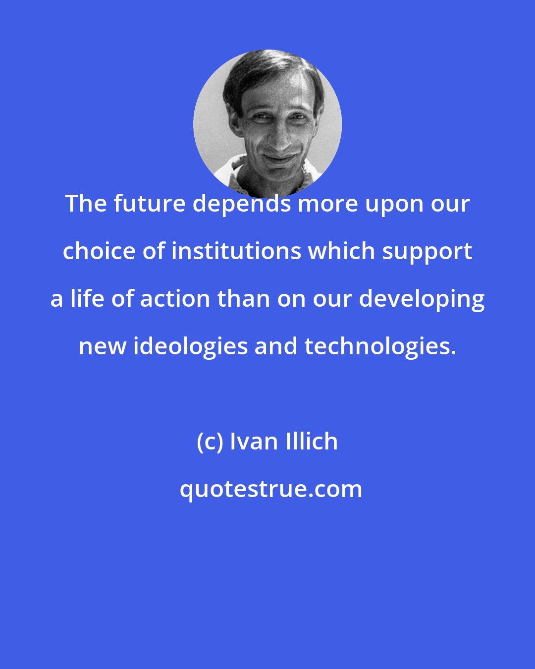 Ivan Illich: The future depends more upon our choice of institutions which support a life of action than on our developing new ideologies and technologies.