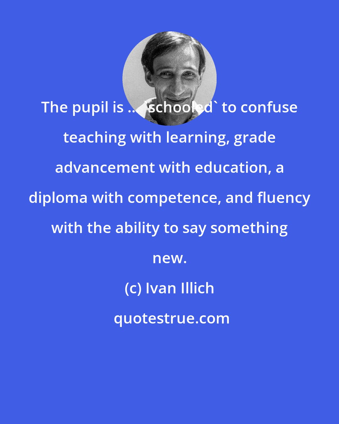 Ivan Illich: The pupil is ... 'schooled' to confuse teaching with learning, grade advancement with education, a diploma with competence, and fluency with the ability to say something new.