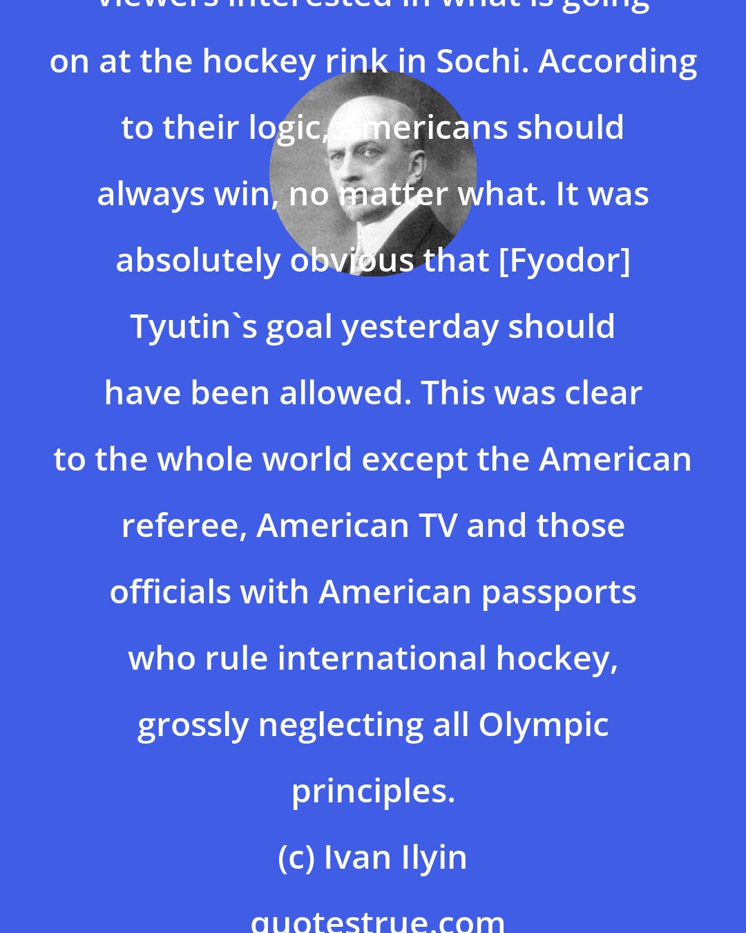 Ivan Ilyin: The whole world knows that American TV companies have monopolized Olympic broadcasts and in order to please the fans in their country they do everything they can to keep American viewers interested in what is going on at the hockey rink in Sochi. According to their logic, Americans should always win, no matter what. It was absolutely obvious that [Fyodor] Tyutin's goal yesterday should have been allowed. This was clear to the whole world except the American referee, American TV and those officials with American passports who rule international hockey, grossly neglecting all Olympic principles.