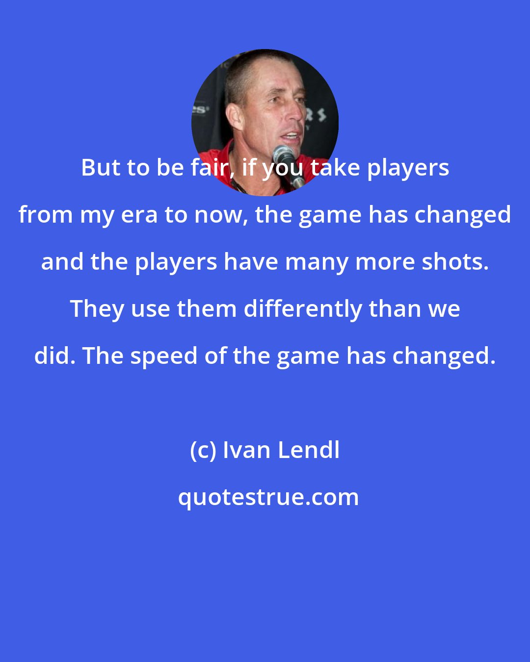 Ivan Lendl: But to be fair, if you take players from my era to now, the game has changed and the players have many more shots. They use them differently than we did. The speed of the game has changed.