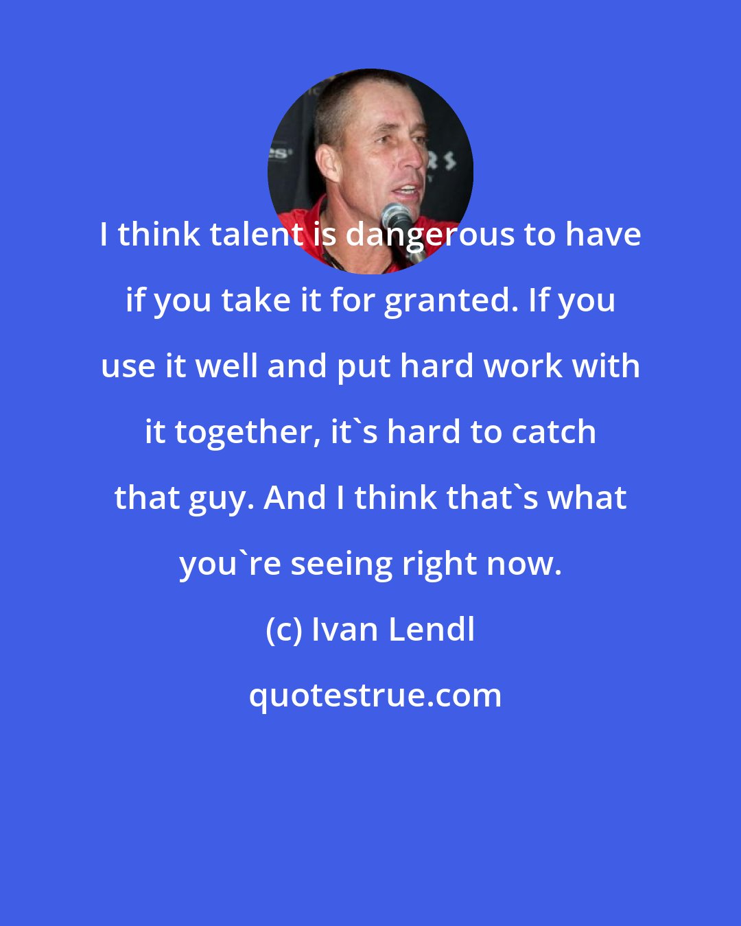 Ivan Lendl: I think talent is dangerous to have if you take it for granted. If you use it well and put hard work with it together, it's hard to catch that guy. And I think that's what you're seeing right now.