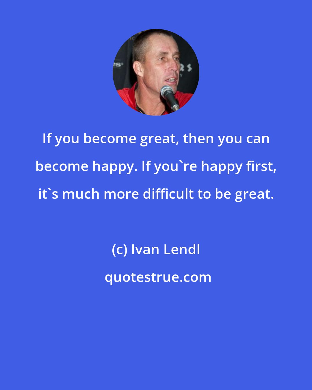 Ivan Lendl: If you become great, then you can become happy. If you're happy first, it's much more difficult to be great.