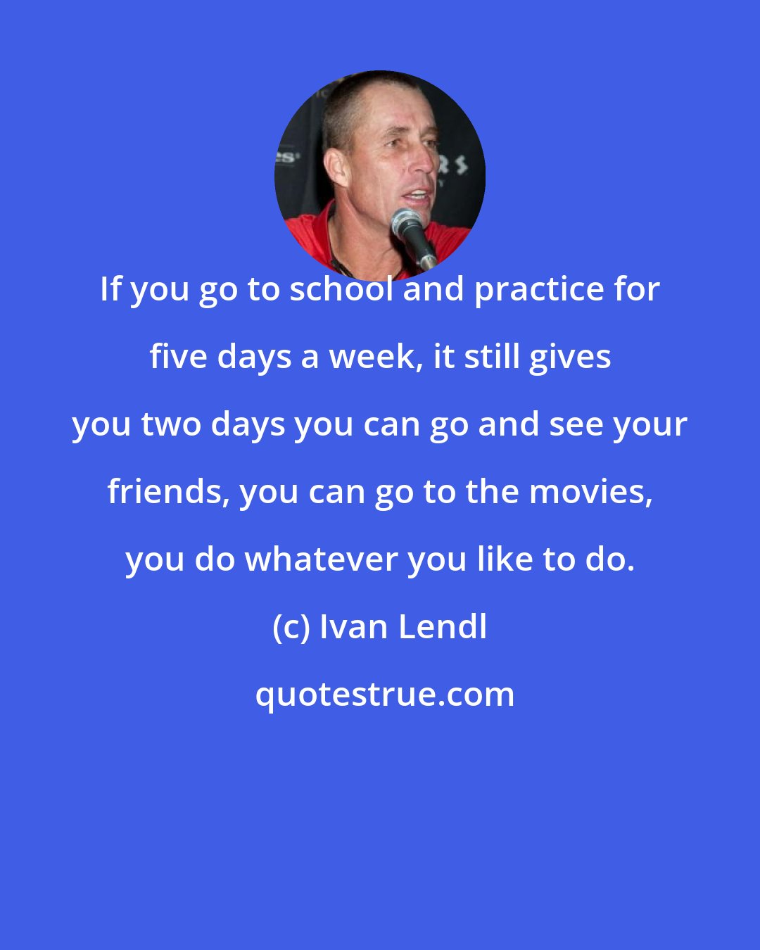 Ivan Lendl: If you go to school and practice for five days a week, it still gives you two days you can go and see your friends, you can go to the movies, you do whatever you like to do.