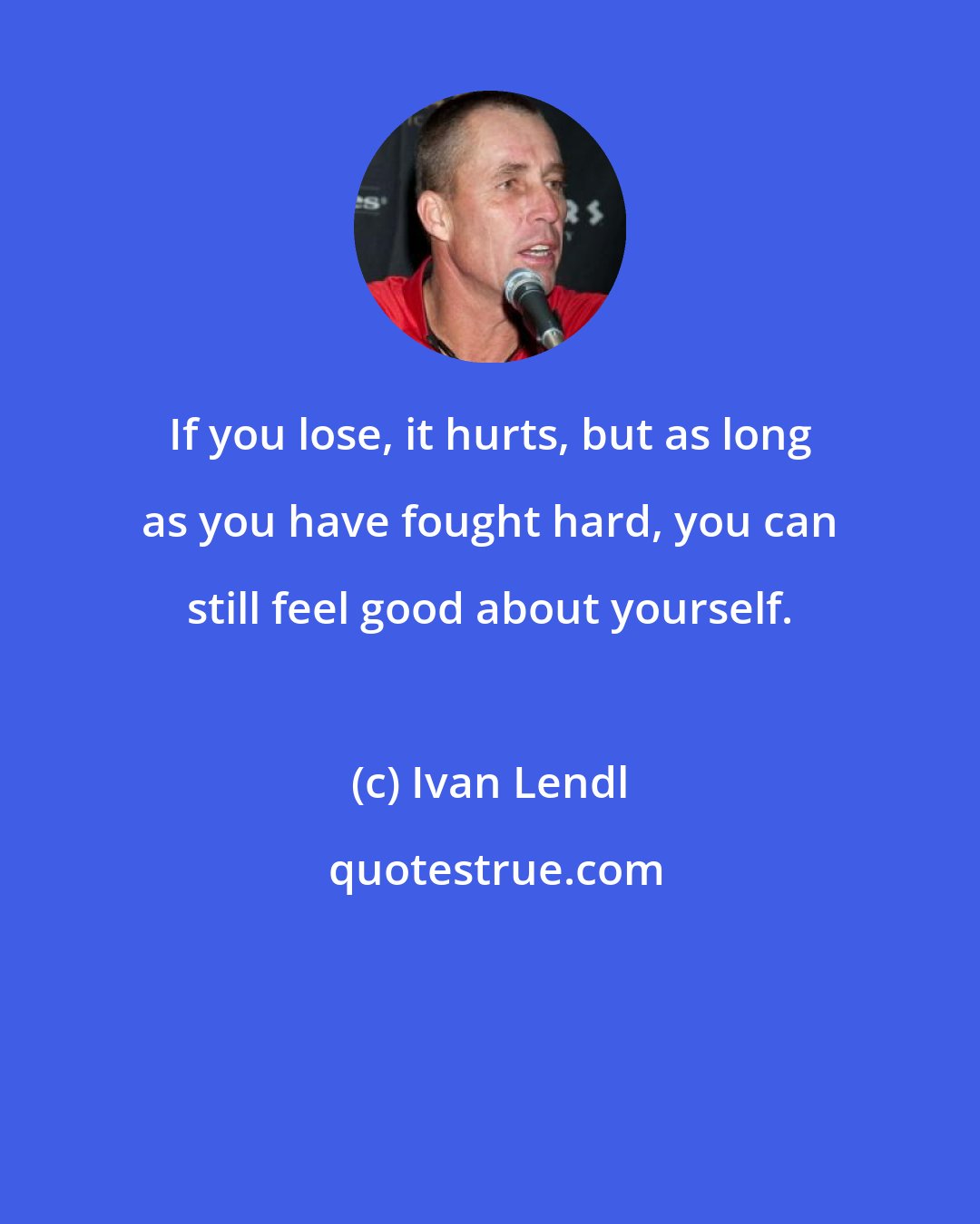 Ivan Lendl: If you lose, it hurts, but as long as you have fought hard, you can still feel good about yourself.