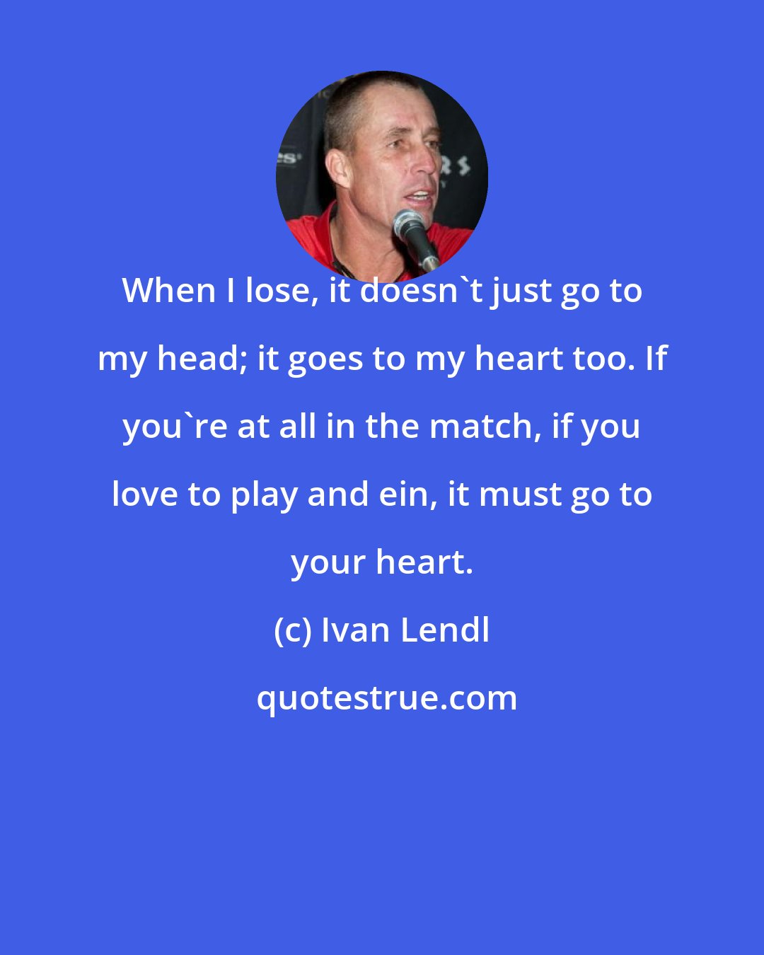 Ivan Lendl: When I lose, it doesn't just go to my head; it goes to my heart too. If you're at all in the match, if you love to play and ein, it must go to your heart.