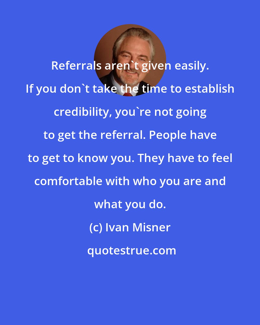 Ivan Misner: Referrals aren't given easily. If you don't take the time to establish credibility, you're not going to get the referral. People have to get to know you. They have to feel comfortable with who you are and what you do.