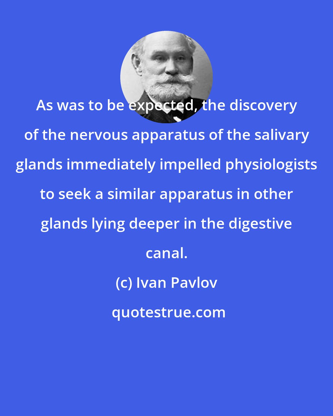 Ivan Pavlov: As was to be expected, the discovery of the nervous apparatus of the salivary glands immediately impelled physiologists to seek a similar apparatus in other glands lying deeper in the digestive canal.