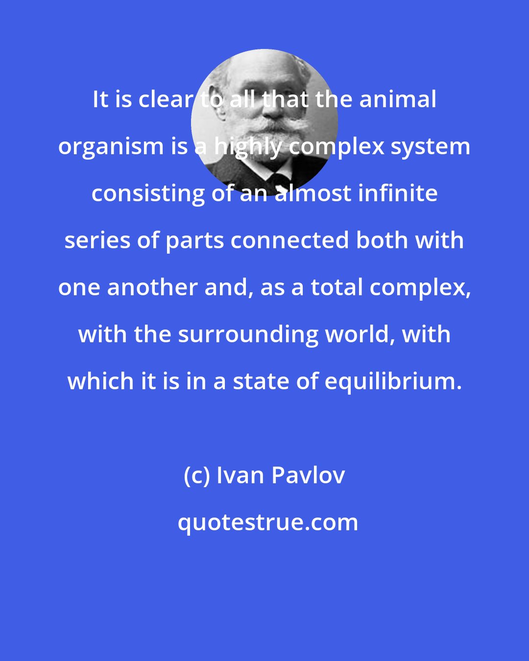 Ivan Pavlov: It is clear to all that the animal organism is a highly complex system consisting of an almost infinite series of parts connected both with one another and, as a total complex, with the surrounding world, with which it is in a state of equilibrium.