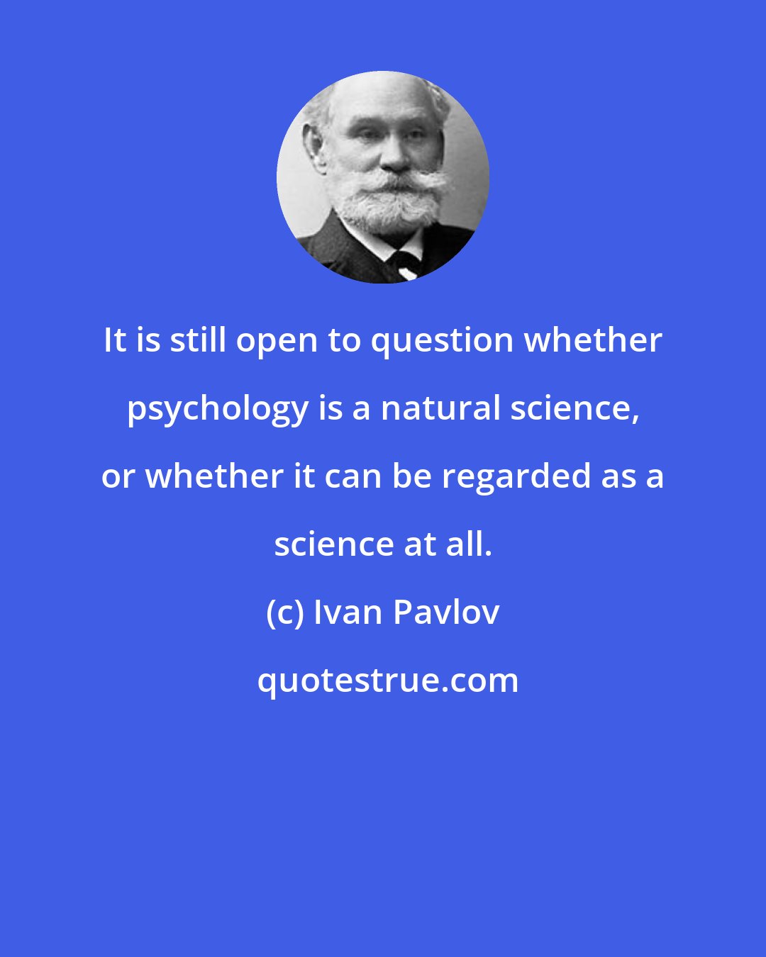 Ivan Pavlov: It is still open to question whether psychology is a natural science, or whether it can be regarded as a science at all.