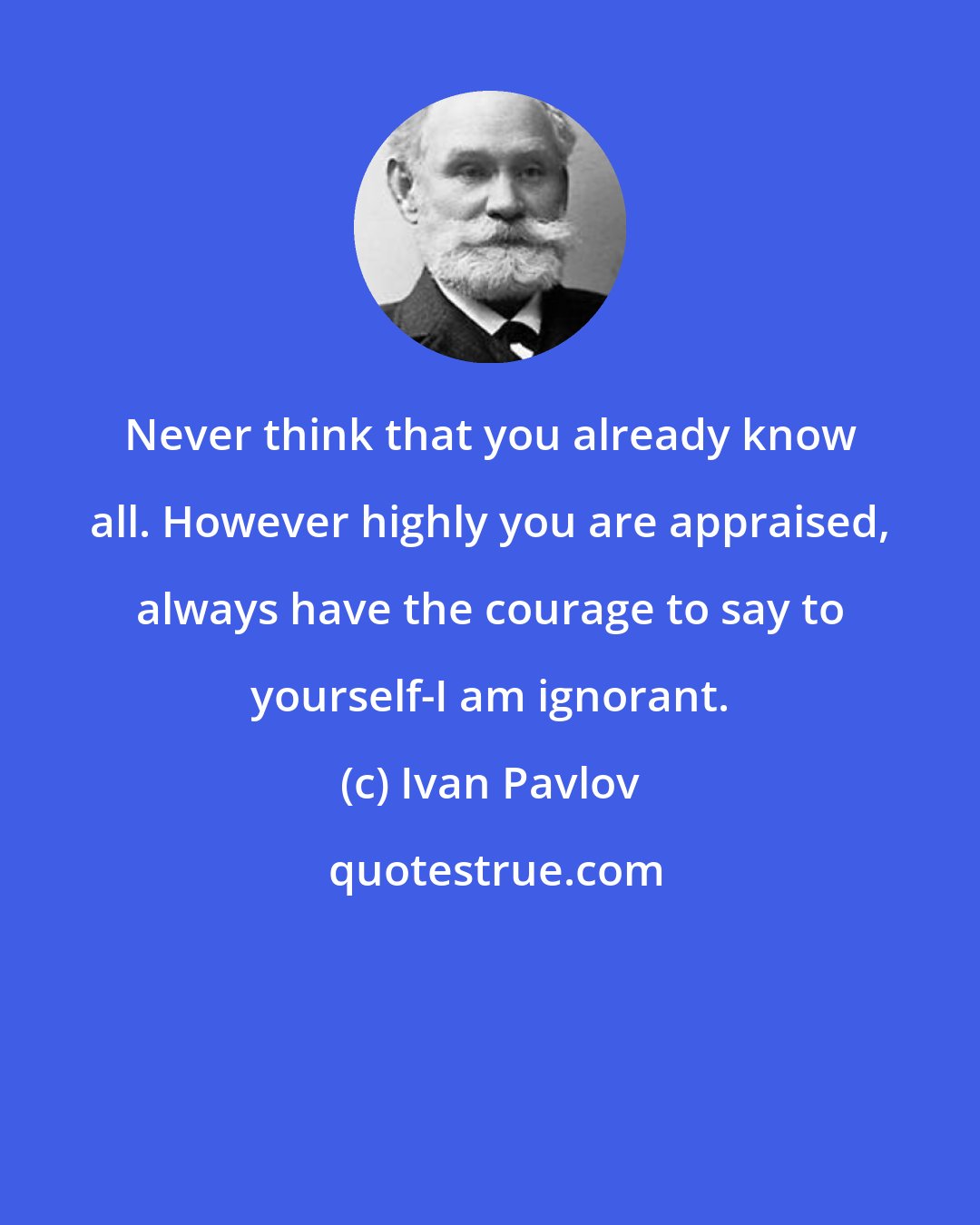 Ivan Pavlov: Never think that you already know all. However highly you are appraised, always have the courage to say to yourself-I am ignorant.