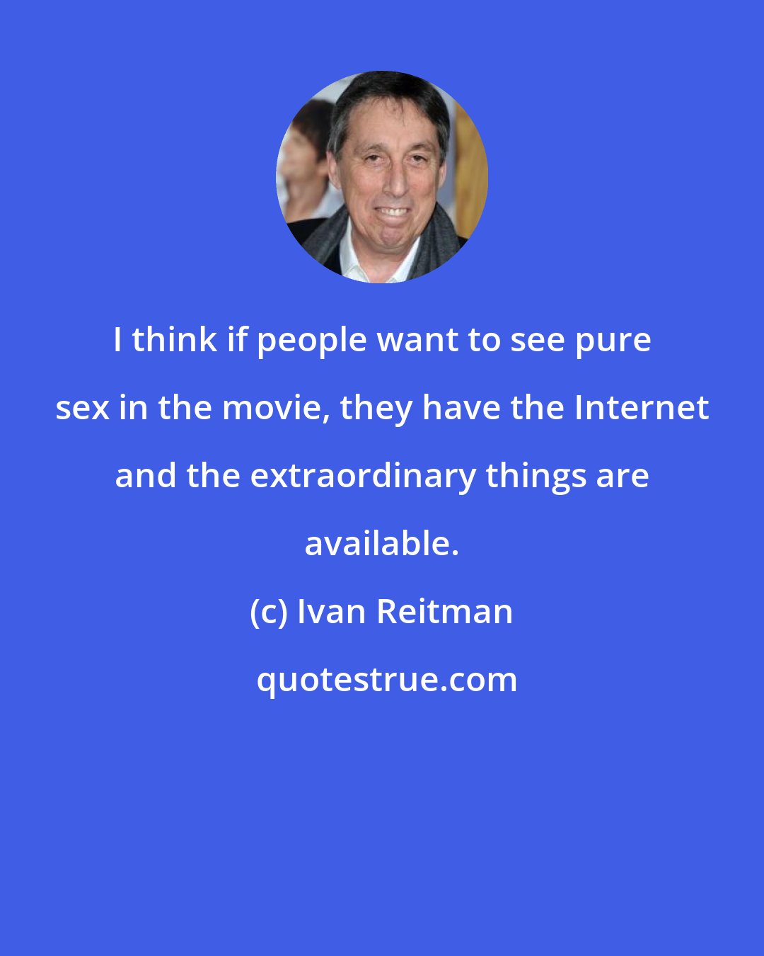 Ivan Reitman: I think if people want to see pure sex in the movie, they have the Internet and the extraordinary things are available.