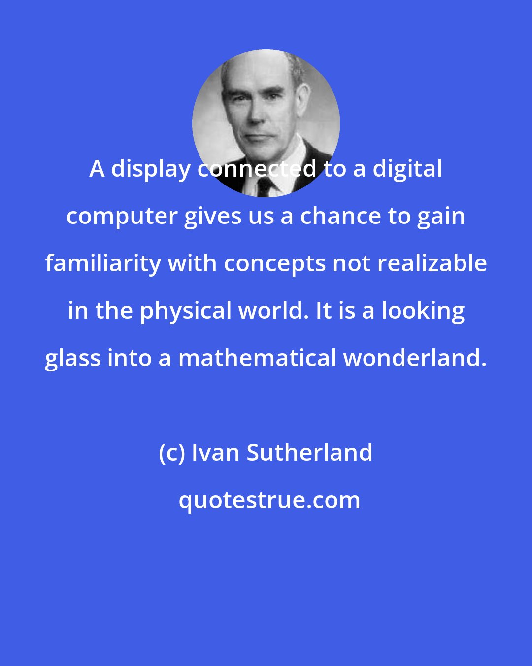 Ivan Sutherland: A display connected to a digital computer gives us a chance to gain familiarity with concepts not realizable in the physical world. It is a looking glass into a mathematical wonderland.