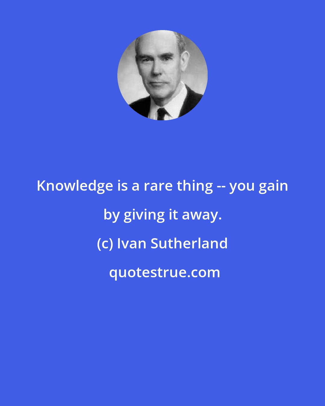 Ivan Sutherland: Knowledge is a rare thing -- you gain by giving it away.
